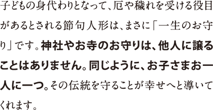 子どもの身代わりとなって、厄や穢れを受ける役目があるとされる節句人形は、まさに「一生のお守り」です。神社やお寺のお守りは、他人に譲ることはありません。同じように、お子さまお一人に一つ。その伝統を守ることが幸せへと導いてくれます。