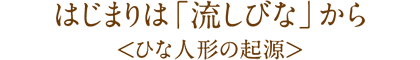 はじまりは「流しびな」から
<ひな人形の起源>