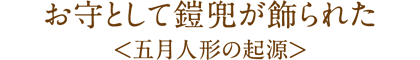 お守として鎧兜が飾られた
<五月人形の起源>