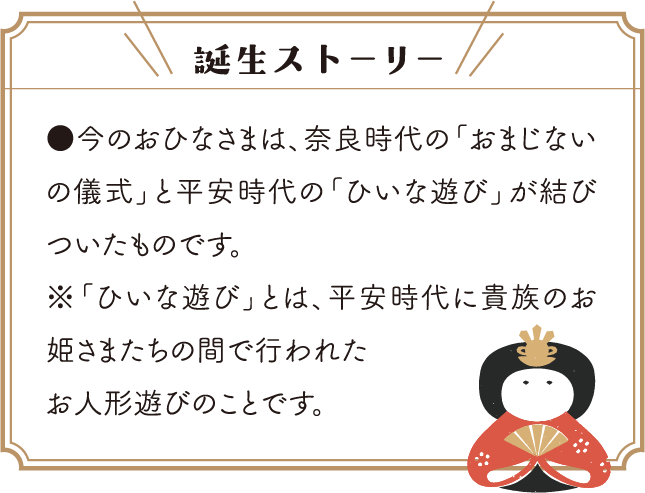 誕生ストーリー/●今のおひなさまは、奈良時代の「おまじないの儀式」と平安時代の「ひいな遊び」が結びついたものです。※「ひいな遊び」とは、平安時代に貴族のお姫さまたちの間で行われたお人形遊びのことです。
