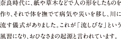 奈良時代に、紙や草木などで人の形をしたものを作り、それで体を撫でて病気や災いを移し、川に流す儀式がありました。これが「流しびな」という風習になり、おひなさまの起源と言われています。