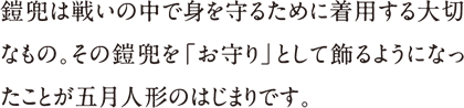 鎧兜は戦いの中で身を守るために着用する大切なもの。その鎧兜を「お守り」として飾るようになったことが五月人形のはじまりです。