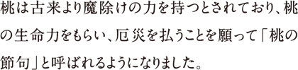 桃は古来より魔除けの力を持つとされており、桃の生命力をもらい、厄災を払うことを願って「桃の節句」と呼ばれるようになりました。