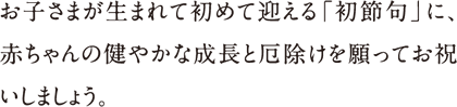 お子さまが生まれて初めて迎える「初節句」に、赤ちゃんの健やかな成長と厄除けを願ってお祝いしましょう。