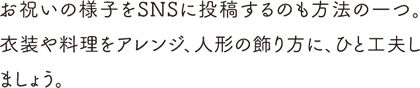 お祝いの様子をSNSに投稿するのも方法の一つ。衣装や料理をアレンジ、人形の飾り方に、ひと工夫しましょう。