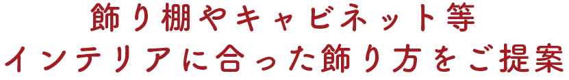 ～飾り棚やキャビネット等インテリアに合った飾り方をご提案～