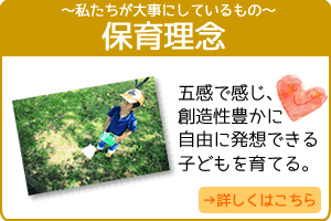 私たちが大事にしているもの。私たちの保育所運営では、保育理念について以下のように掲げています。☆「うまれてきてうれしい」～自分のことを大好きといえる子どもを育てる。☆「わたしはそのままですばらしい」～自己承認を存分にできる子どもを育てる～☆五感で感じ、創造性豊かに自由に発想できる子どもを育てる。 