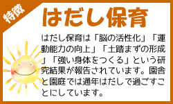 はだし保育：はだし保育は「脳の活性化」「運動能力の向上」「土踏まずの形成」「強い身体をつくる」という研究結果が報告されています。園舎と園庭では通年はだしで過ごすことにしています。