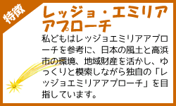 私どもはレッジョエミリアアプローチを参考に、日本の風土と高浜市の環境、地域財産を活かし、 ゆっくりと模索しながら独自の「レッジョエミリアアプローチ」を目指しています。