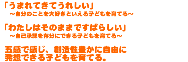 ☆「うまれてきてうれしい」～自分のことを大好きといえる子どもを育てる。  ☆「わたしはそのままですばらしい」～自己承認を存分にできる子どもを育てる～  ☆五感で感じ、創造性豊かに自由に発想できる子どもを育てる。